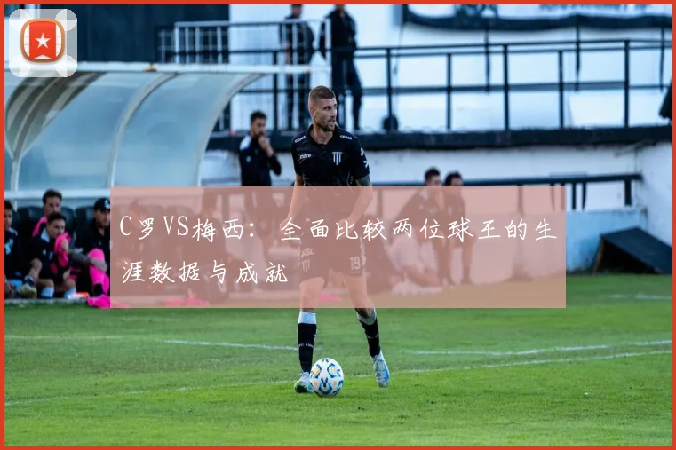 C罗VS梅西:全面比较两位球王的生涯数据与成就