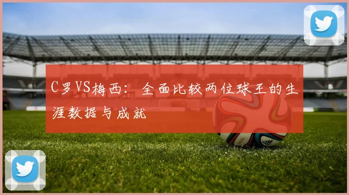 C罗VS梅西:全面比较两位球王的生涯数据与成就