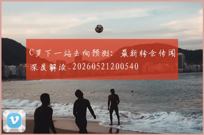 C罗下一站去向预测:最新转会传闻深度解读_20260521200540
